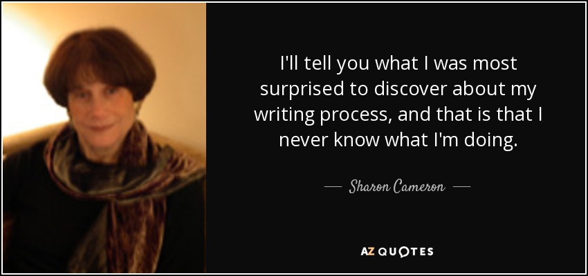 I'll tell you what I was most surprised to discover about my writing process, and that is that I never know what I'm doing. - Sharon Cameron