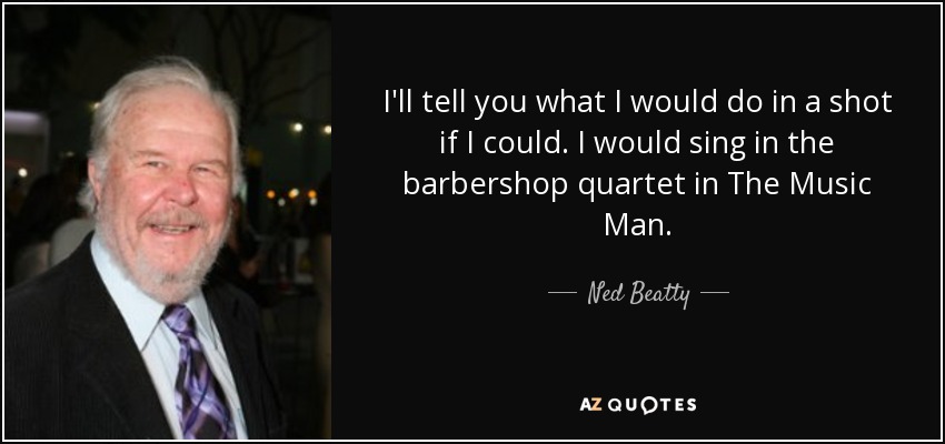I'll tell you what I would do in a shot if I could. I would sing in the barbershop quartet in The Music Man. - Ned Beatty