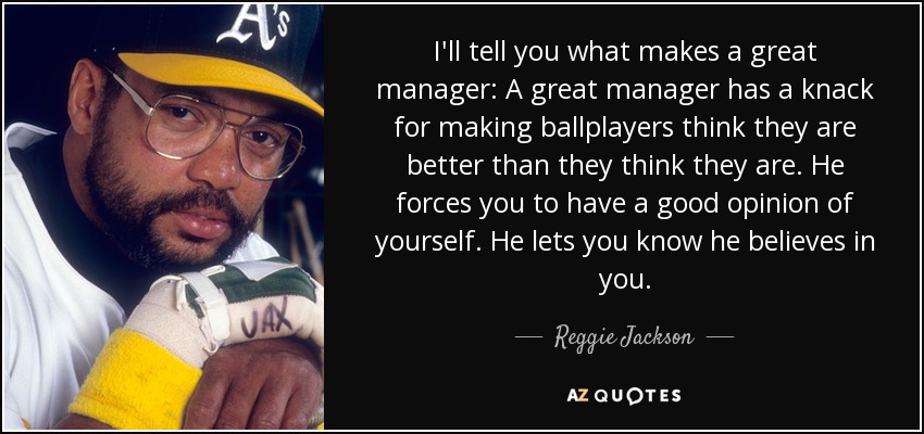 I'll tell you what makes a great manager: A great manager has a knack for making ballplayers think they are better than they think they are. He forces you to have a good opinion of yourself. He lets you know he believes in you. - Reggie Jackson