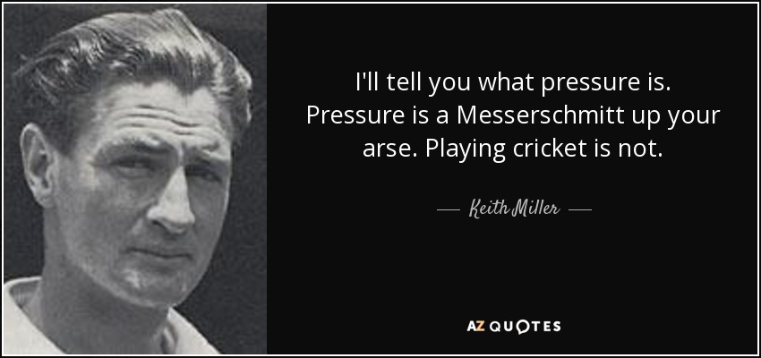 I'll tell you what pressure is. Pressure is a Messerschmitt up your arse. Playing cricket is not. - Keith Miller