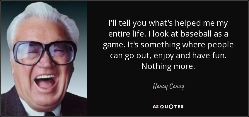 I'll tell you what's helped me my entire life. I look at baseball as a game. It's something where people can go out, enjoy and have fun. Nothing more. - Harry Caray