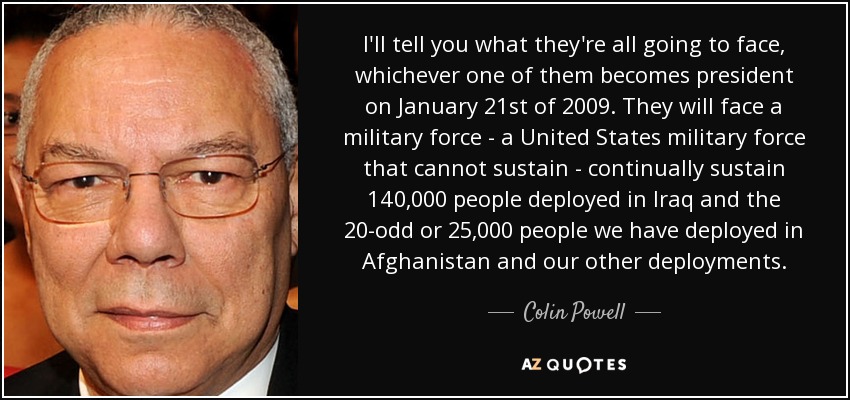 I'll tell you what they're all going to face, whichever one of them becomes president on January 21st of 2009. They will face a military force - a United States military force that cannot sustain - continually sustain 140,000 people deployed in Iraq and the 20-odd or 25,000 people we have deployed in Afghanistan and our other deployments. - Colin Powell