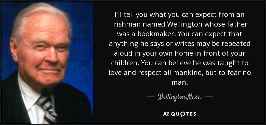 I'll tell you what you can expect from an Irishman named Wellington whose father was a bookmaker. You can expect that anything he says or writes may be repeated aloud in your own home in front of your children. You can believe he was taught to love and respect all mankind, but to fear no man. - Wellington Mara