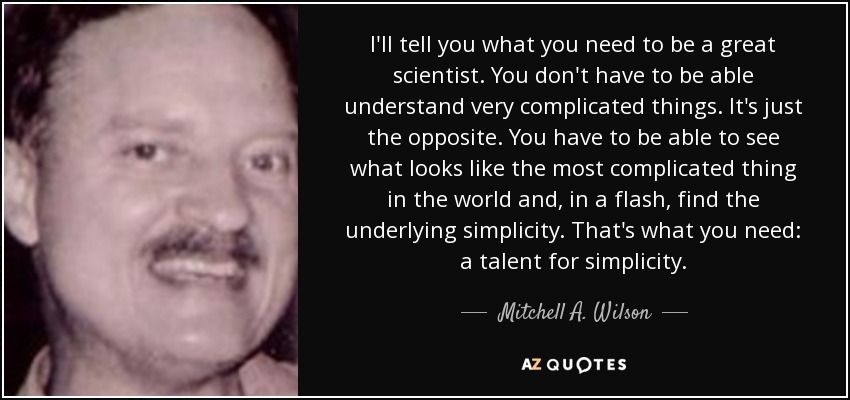 I'll tell you what you need to be a great scientist. You don't have to be able understand very complicated things. It's just the opposite. You have to be able to see what looks like the most complicated thing in the world and, in a flash, find the underlying simplicity. That's what you need: a talent for simplicity. - Mitchell A. Wilson