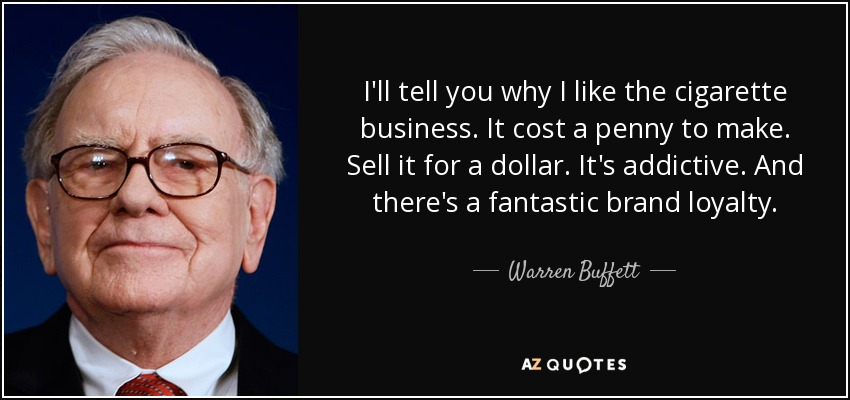 I'll tell you why I like the cigarette business. It cost a penny to make. Sell it for a dollar. It's addictive. And there's a fantastic brand loyalty. - Warren Buffett