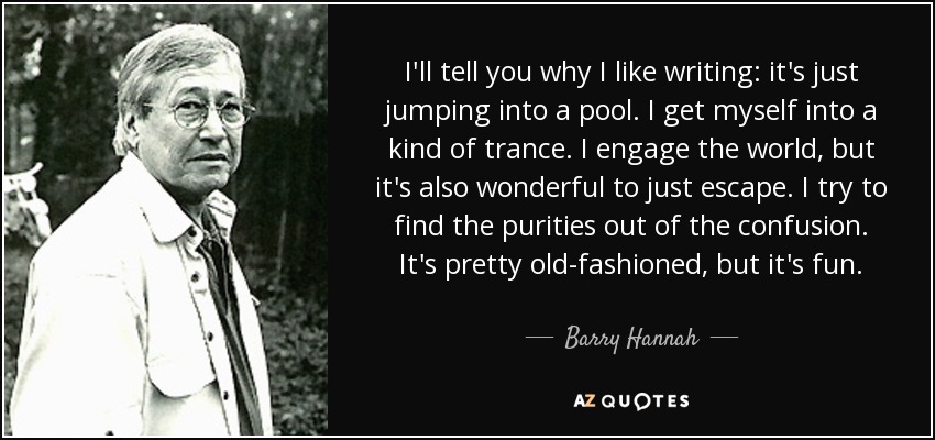 I'll tell you why I like writing: it's just jumping into a pool. I get myself into a kind of trance. I engage the world, but it's also wonderful to just escape. I try to find the purities out of the confusion. It's pretty old-fashioned, but it's fun. - Barry Hannah