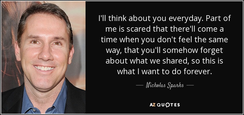 I'll think about you everyday. Part of me is scared that there'll come a time when you don't feel the same way, that you'll somehow forget about what we shared, so this is what I want to do forever. - Nicholas Sparks