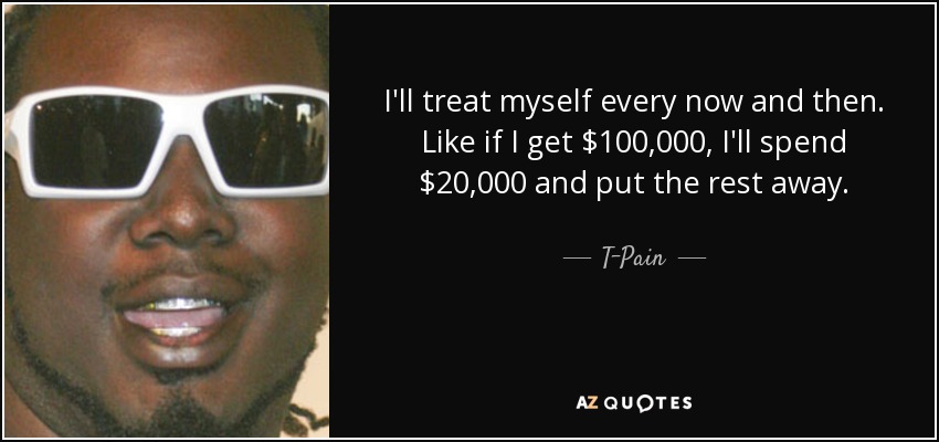 I'll treat myself every now and then. Like if I get $100,000, I'll spend $20,000 and put the rest away. - T-Pain