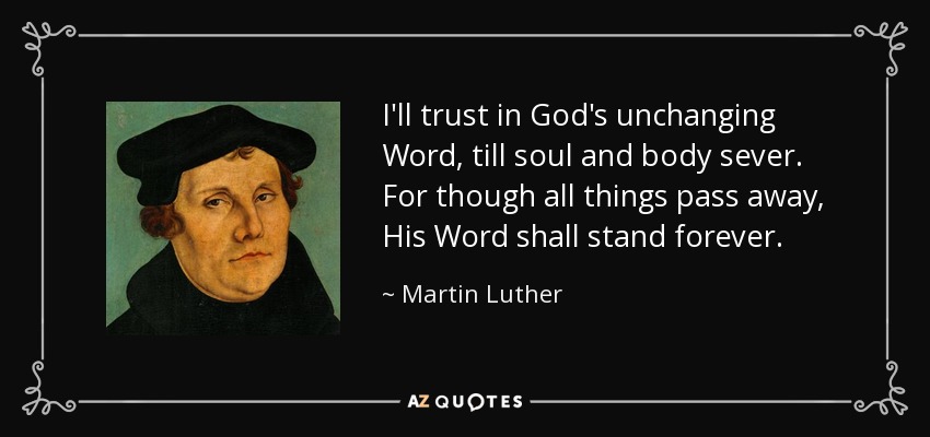 I'll trust in God's unchanging Word, till soul and body sever. For though all things pass away, His Word shall stand forever. - Martin Luther