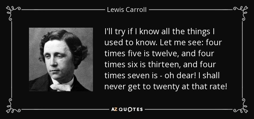 I'll try if I know all the things I used to know. Let me see: four times five is twelve, and four times six is thirteen, and four times seven is - oh dear! I shall never get to twenty at that rate! - Lewis Carroll