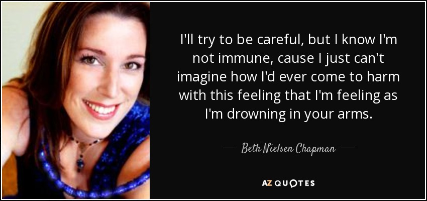 I'll try to be careful, but I know I'm not immune, cause I just can't imagine how I'd ever come to harm with this feeling that I'm feeling as I'm drowning in your arms. - Beth Nielsen Chapman