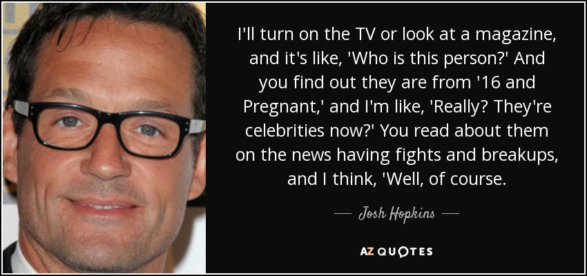 I'll turn on the TV or look at a magazine, and it's like, 'Who is this person?' And you find out they are from '16 and Pregnant,' and I'm like, 'Really? They're celebrities now?' You read about them on the news having fights and breakups, and I think, 'Well, of course. - Josh Hopkins