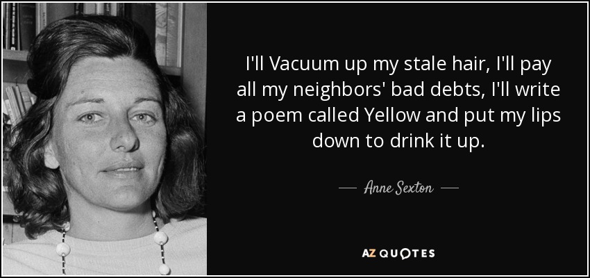 I'll Vacuum up my stale hair, I'll pay all my neighbors' bad debts, I'll write a poem called Yellow and put my lips down to drink it up. - Anne Sexton