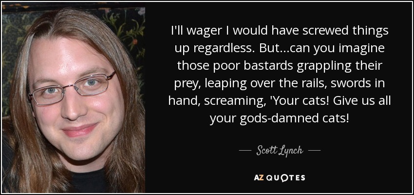 I'll wager I would have screwed things up regardless. But. . .can you imagine those poor bastards grappling their prey, leaping over the rails, swords in hand, screaming, 'Your cats! Give us all your gods-damned cats! - Scott Lynch