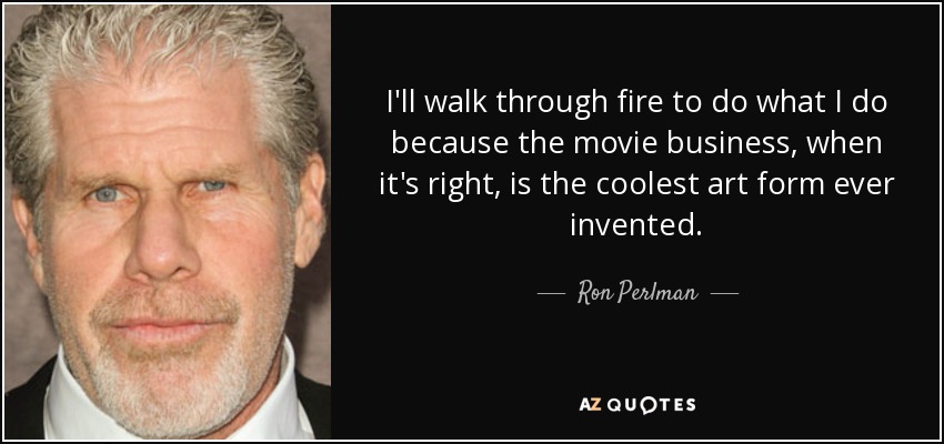 I'll walk through fire to do what I do because the movie business, when it's right, is the coolest art form ever invented. - Ron Perlman