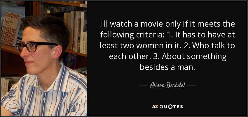 I'll watch a movie only if it meets the following criteria: 1. It has to have at least two women in it. 2. Who talk to each other. 3. About something besides a man. - Alison Bechdel