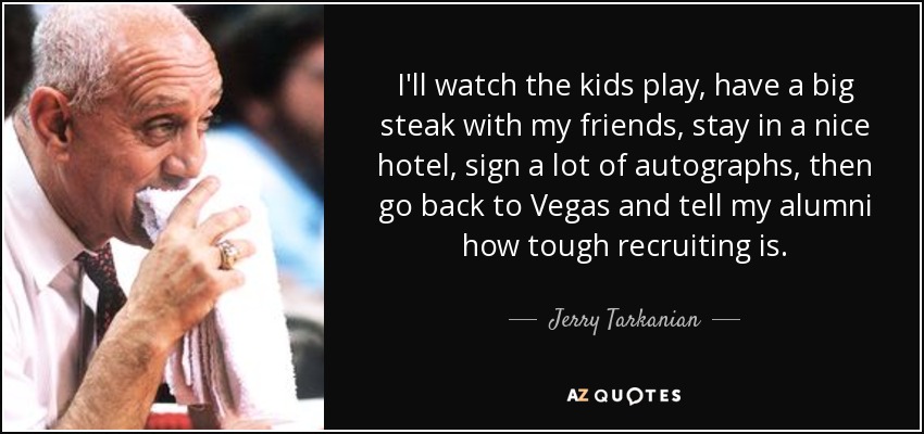 I'll watch the kids play, have a big steak with my friends, stay in a nice hotel, sign a lot of autographs, then go back to Vegas and tell my alumni how tough recruiting is. - Jerry Tarkanian