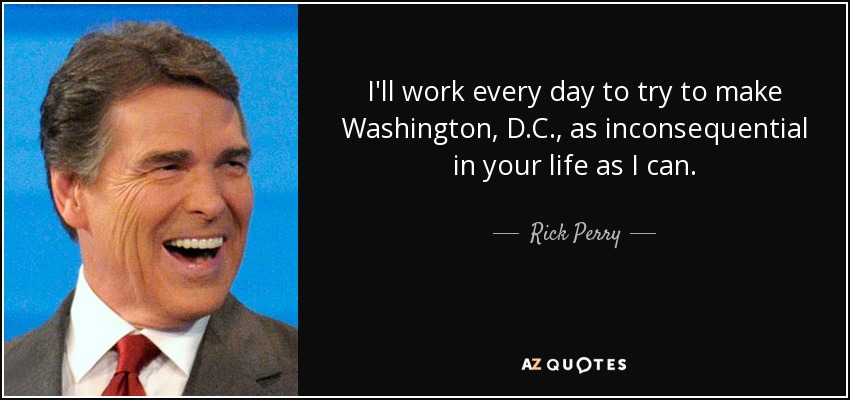 I'll work every day to try to make Washington, D.C., as inconsequential in your life as I can. - Rick Perry