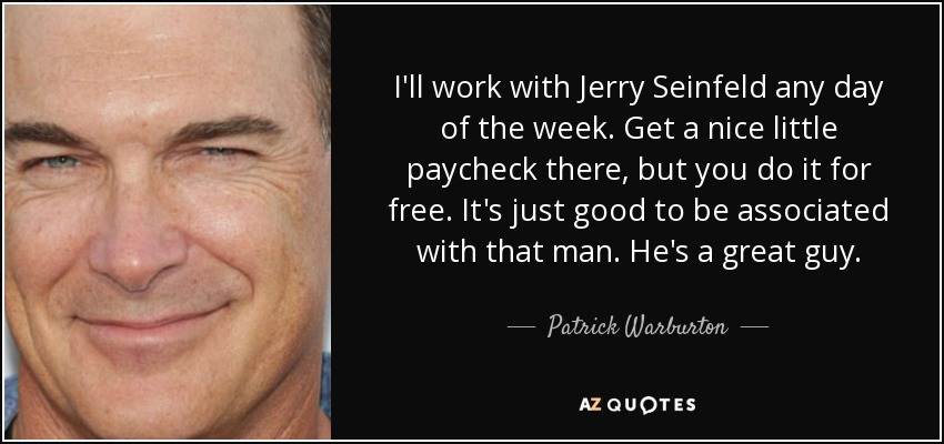 I'll work with Jerry Seinfeld any day of the week. Get a nice little paycheck there, but you do it for free. It's just good to be associated with that man. He's a great guy. - Patrick Warburton