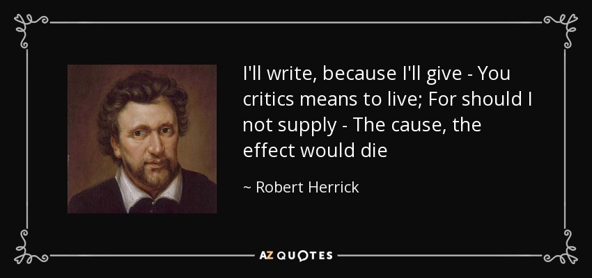 I'll write, because I'll give - You critics means to live; For should I not supply - The cause, the effect would die - Robert Herrick