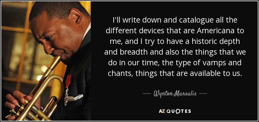 I'll write down and catalogue all the different devices that are Americana to me, and I try to have a historic depth and breadth and also the things that we do in our time, the type of vamps and chants, things that are available to us. - Wynton Marsalis