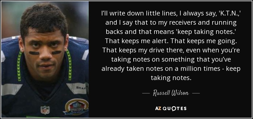 I’ll write down little lines, I always say, 'K.T.N.,' and I say that to my receivers and running backs and that means 'keep taking notes.' That keeps me alert. That keeps me going. That keeps my drive there, even when you’re taking notes on something that you’ve already taken notes on a million times - keep taking notes. - Russell Wilson