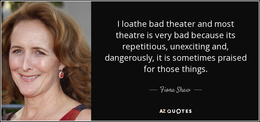 I loathe bad theater and most theatre is very bad because its repetitious, unexciting and, dangerously, it is sometimes praised for those things. - Fiona Shaw