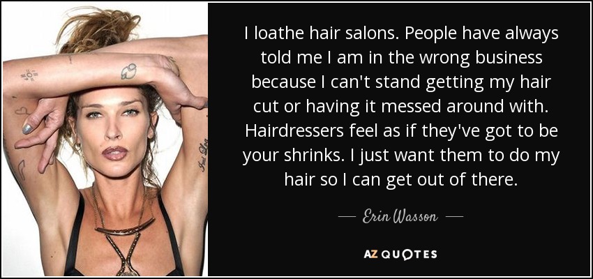 I loathe hair salons. People have always told me I am in the wrong business because I can't stand getting my hair cut or having it messed around with. Hairdressers feel as if they've got to be your shrinks. I just want them to do my hair so I can get out of there. - Erin Wasson