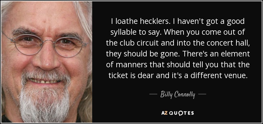 I loathe hecklers. I haven't got a good syllable to say. When you come out of the club circuit and into the concert hall, they should be gone. There's an element of manners that should tell you that the ticket is dear and it's a different venue. - Billy Connolly