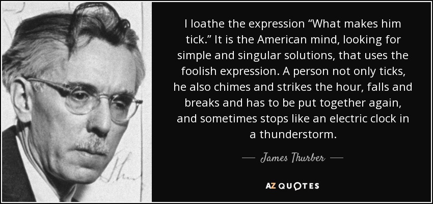 I loathe the expression “What makes him tick.” It is the American mind, looking for simple and singular solutions, that uses the foolish expression. A person not only ticks, he also chimes and strikes the hour, falls and breaks and has to be put together again, and sometimes stops like an electric clock in a thunderstorm. - James Thurber