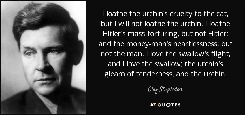 I loathe the urchin's cruelty to the cat, but I will not loathe the urchin. I loathe Hitler's mass-torturing, but not Hitler; and the money-man's heartlessness, but not the man. I love the swallow's flight, and I love the swallow; the urchin's gleam of tenderness, and the urchin. - Olaf Stapledon
