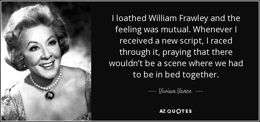 I loathed William Frawley and the feeling was mutual. Whenever I received a new script, I raced through it, praying that there wouldn’t be a scene where we had to be in bed together. - Vivian Vance