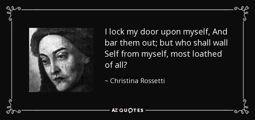 I lock my door upon myself, And bar them out; but who shall wall Self from myself, most loathed of all? - Christina Rossetti
