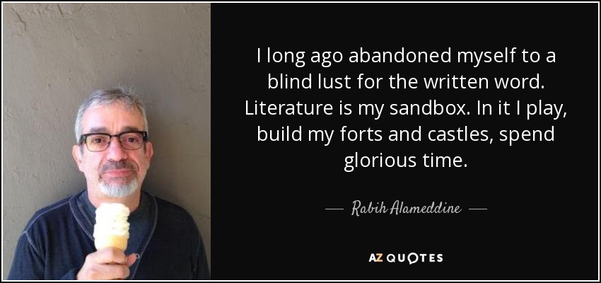 I long ago abandoned myself to a blind lust for the written word. Literature is my sandbox. In it I play, build my forts and castles, spend glorious time. - Rabih Alameddine