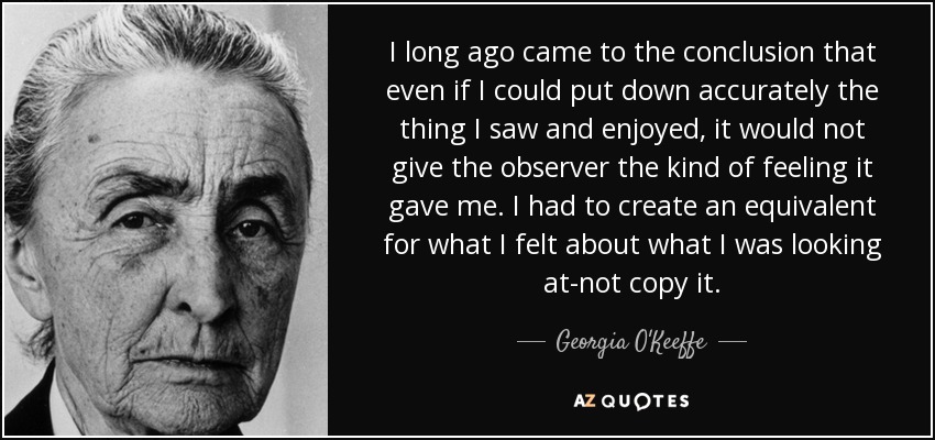 I long ago came to the conclusion that even if I could put down accurately the thing I saw and enjoyed, it would not give the observer the kind of feeling it gave me. I had to create an equivalent for what I felt about what I was looking at-not copy it. - Georgia O'Keeffe