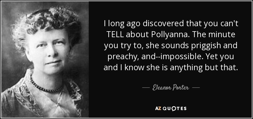 I long ago discovered that you can't TELL about Pollyanna. The minute you try to, she sounds priggish and preachy, and--impossible. Yet you and I know she is anything but that. - Eleanor Porter