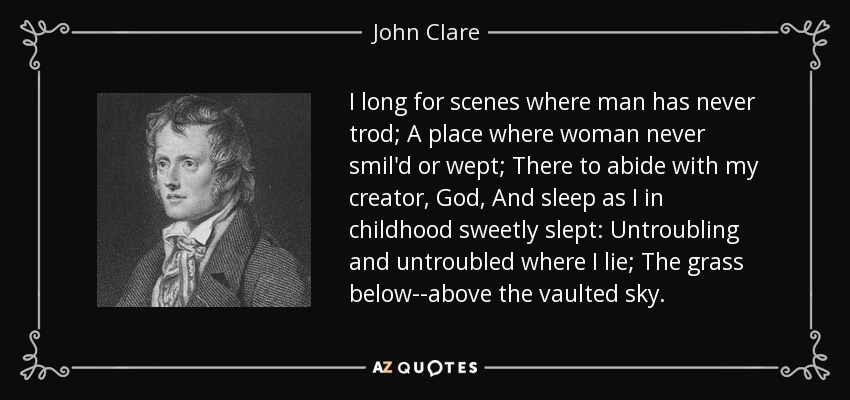 I long for scenes where man has never trod; A place where woman never smil'd or wept; There to abide with my creator, God, And sleep as I in childhood sweetly slept: Untroubling and untroubled where I lie; The grass below--above the vaulted sky. - John Clare