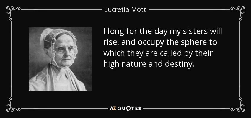 I long for the day my sisters will rise, and occupy the sphere to which they are called by their high nature and destiny. - Lucretia Mott