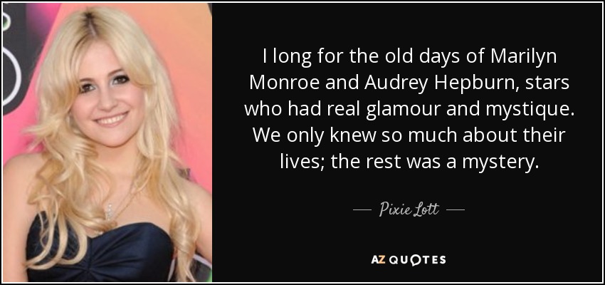 I long for the old days of Marilyn Monroe and Audrey Hepburn, stars who had real glamour and mystique. We only knew so much about their lives; the rest was a mystery. - Pixie Lott