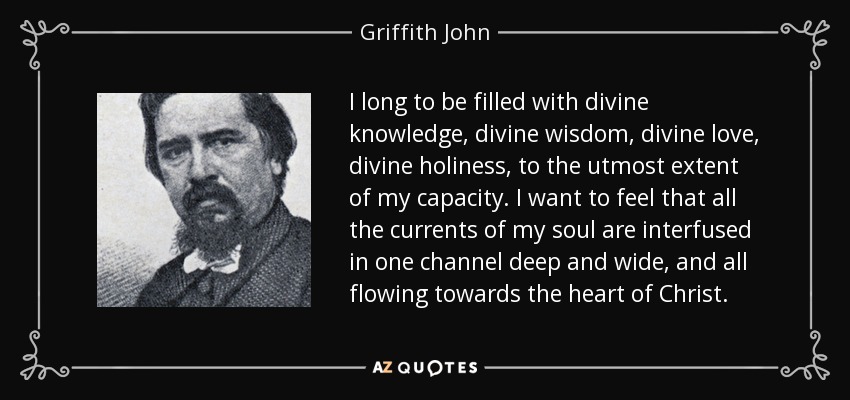 I long to be filled with divine knowledge, divine wisdom, divine love, divine holiness, to the utmost extent of my capacity. I want to feel that all the currents of my soul are interfused in one channel deep and wide, and all flowing towards the heart of Christ. - Griffith John