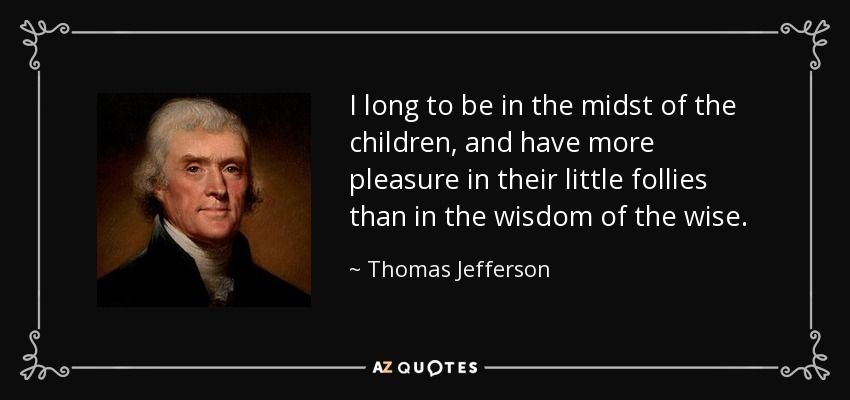 I long to be in the midst of the children, and have more pleasure in their little follies than in the wisdom of the wise. - Thomas Jefferson