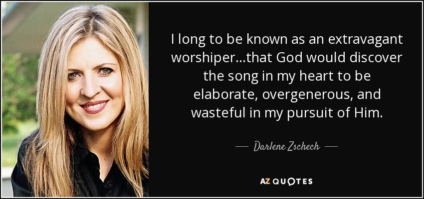 I long to be known as an extravagant worshiper...that God would discover the song in my heart to be elaborate, overgenerous, and wasteful in my pursuit of Him. - Darlene Zschech