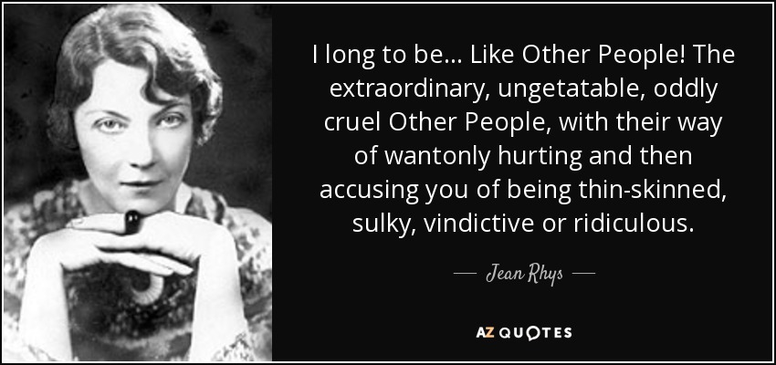 I long to be ... Like Other People! The extraordinary, ungetatable, oddly cruel Other People, with their way of wantonly hurting and then accusing you of being thin-skinned, sulky, vindictive or ridiculous. - Jean Rhys