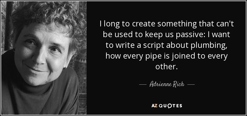 I long to create something that can't be used to keep us passive: I want to write a script about plumbing, how every pipe is joined to every other. - Adrienne Rich