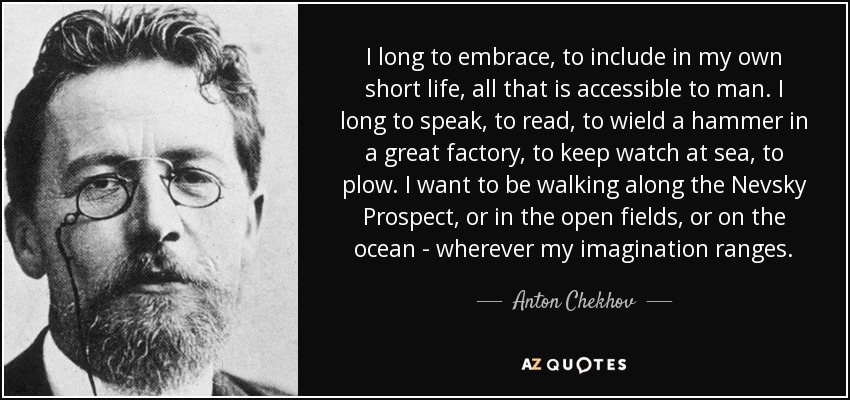 I long to embrace, to include in my own short life, all that is accessible to man. I long to speak, to read, to wield a hammer in a great factory, to keep watch at sea, to plow. I want to be walking along the Nevsky Prospect, or in the open fields, or on the ocean - wherever my imagination ranges. - Anton Chekhov