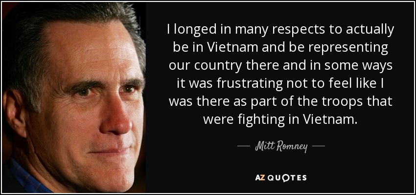 I longed in many respects to actually be in Vietnam and be representing our country there and in some ways it was frustrating not to feel like I was there as part of the troops that were fighting in Vietnam. - Mitt Romney