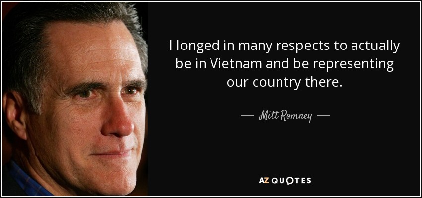 I longed in many respects to actually be in Vietnam and be representing our country there. - Mitt Romney