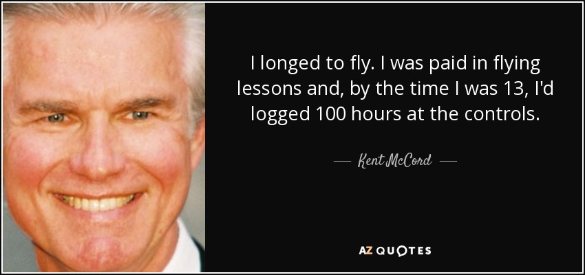 I longed to fly. I was paid in flying lessons and, by the time I was 13, I'd logged 100 hours at the controls. - Kent McCord