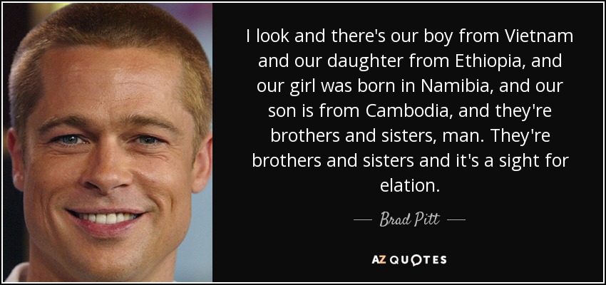 I look and there's our boy from Vietnam and our daughter from Ethiopia, and our girl was born in Namibia, and our son is from Cambodia, and they're brothers and sisters, man. They're brothers and sisters and it's a sight for elation. - Brad Pitt