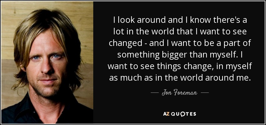 I look around and I know there's a lot in the world that I want to see changed - and I want to be a part of something bigger than myself. I want to see things change, in myself as much as in the world around me. - Jon Foreman